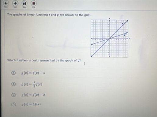 a
The graphs of linear functions f and g are shown on the grid.
Which function is best represented by the graph of g?
a g(x)=f(x)-4
g(x)= 1/3 f(x)
g(x)=f(x)-2
g(x)=3f(x)