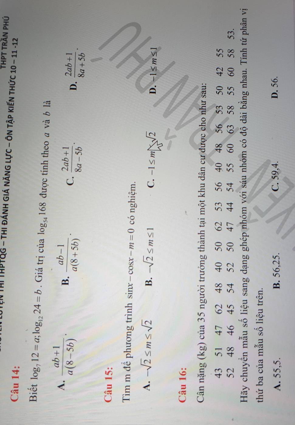 THPT TRần PHÚ
IN Thị ThPTQg - thi đánh giá năng lực - ôn tập kiến thức 10 − 11 - 12
Câu 14:
Biết log _712=a; log _1224=b. Giá trị của log _54168 được tính theo a và b là
A.  (ab+1)/a(8-5b) .
B.  (ab-1)/a(8+5b) .
C.  (2ab+1)/8a-5b .
D.  (2ab+1)/8a+5b . 
Câu 15:
Tìm m để phương trình sin x-cos x-m=0 có nghiệm.
A. -sqrt(2)≤ m≤ sqrt(2) B. -sqrt(2)≤ m≤ 1 C. -1≤ m□ sqrt(2) D. -1≤ m≤ 1
Câu 16:
Cân nặng (kg) của 35 người trưởng thành tại một khu dân cư được cho như sau:
43 51 47 62 48 40 50 62 53 56 40 48 56 53 50 42 55
52 48 46 45 54 52 50 47 44 54 55 60 63 58 55 60 58 53.
Hãy chuyển mẫu số liệu sang dạng ghép nhóm với sáu nhóm có độ dài bằng nhau. Tính tứ phân vị
thứ ba của mẫu số liệu trên.
A. 55, 5. B. 56, 25. C. 59, 4. D. 56.