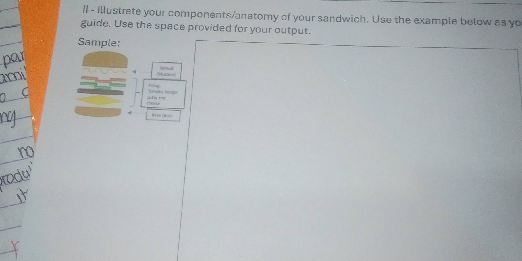 II - Illustrate your components/anatomy of your sandwich. Use the example below as yo 
guide. Use the space provided for your output. 
Sample: 
Spread 
(Mustard) 
Hilleng: 
Tomató, burger 
patty and 
chease 
Base (Bun)