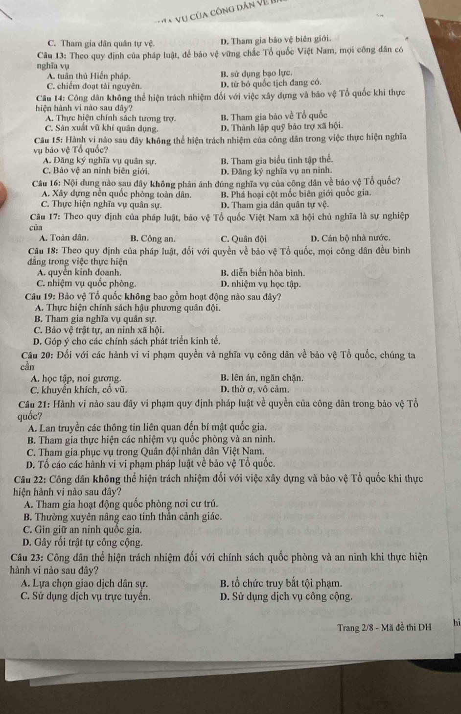 A Vu của công dân Về
C. Tham gia dân quân tự vệ. D. Tham gia bảo vệ biên giới.
Câu 13: Theo quy định của pháp luật, để bảo vệ vững chắc Tổ quốc Việt Nam, mọi công dân có
nghĩa vụ
A. tuần thủ Hiến pháp. B. sử dụng bạo lực.
C. chiếm đoạt tài nguyên. D. từ bỏ quốc tịch đang có.
Câu 14: Công dân không thể hiện trách nhiệm đối với việc xây dựng và bảo vệ Tổ quốc khi thực
hiện hành vi nào sau dây?
A. Thực hiện chính sách tương trợ. B. Tham gia bảo về Tổ quốc
C. Sản xuất vũ khí quân dụng. D. Thành lập quỹ bảo trợ xã hội.
Câu 15: Hành vi nào sau đây không thể hiện trách nhiệm của công dân trong việc thực hiện nghĩa
vụ bảo vệ Tổ quốc?
A. Đăng ký nghĩa vụ quân sự. B. Tham gia biểu tình tập thể.
C. Bảo vệ an ninh biên giới. D. Đăng ký nghĩa vụ an ninh.
Câu 16: Nội dung nào sau đây không phản ánh đúng nghĩa vụ của công dân về bảo vệ Tổ quốc?
A. Xây dựng nền quốc phòng toàn dân. B. Phá hoại cột mốc biên giới quốc gia.
C. Thực hiện nghĩa vụ quân sự. D. Tham gia dân quân tự vệ.
Câu 17: Theo quy định của pháp luật, bảo vệ Tổ quốc Việt Nam xã hội chủ nghĩa là sự nghiệp
của
A. Toàn dân. B. Công an. C. Quân đội D. Cán bộ nhà nước.
Câu 18: Theo quy định của pháp luật, đối với quyền về bảo vệ Tổ quốc, mọi công dân đều bình
đẳng trong việc thực hiện
A. quyên kinh doanh. B. diễn biến hòa bình.
C. nhiệm vụ quốc phòng. D. nhiệm vụ học tập.
Câu 19: Bảo vệ Tổ quốc không bao gồm hoạt động nào sau đây?
A. Thực hiện chính sách hậu phương quân đội.
B. Tham gia nghĩa vụ quân sự.
C. Bảo vệ trật tự, an ninh xã hội.
D. Góp ý cho các chính sách phát triển kinh tế.
Câu 20: Đối với các hành vi vi phạm quyền và nghĩa vụ công dân về bảo vệ Tổ quốc, chúng ta
cần
A. học tập, noi gương. B. lên án, ngăn chặn.
C. khuyến khích, cổ vũ. D. thờ σ, vô cảm.
Câu 21: Hành vi nào sau đây vi phạm quy định pháp luật về quyền của công dân trong bảo vệ Tổ
quốc?
A. Lan truyền các thông tin liên quan đến bí mật quốc gia.
B. Tham gia thực hiện các nhiệm vụ quốc phòng và an ninh.
C. Tham gia phục vụ trong Quân đội nhân dân Việt Nam.
D. Tố cáo các hành vi vi phạm pháp luật về bảo vệ Tổ quốc.
Câu 22: Công dân không thể hiện trách nhiệm đối với việc xây dựng và bảo vệ Tổ quốc khi thực
hiện hành vi nào sau đây?
A. Tham gia hoạt động quốc phòng nơi cư trú.
B. Thường xuyên nâng cao tinh thần cảnh giác.
C. Gin giữ an ninh quốc gia.
D. Gây rối trật tự công cộng.
Câu 23: Công dân thể hiện trách nhiệm đối với chính sách quốc phòng và an ninh khi thực hiện
hành vi nào sau đây?
A. Lựa chọn giao dịch dân sự. B. tổ chức truy bắt tội phạm.
C. Sử dụng dịch vụ trực tuyển. D. Sử dụng dịch vụ công cộng.
Trang 2/8 - Mã đề thi DH hi