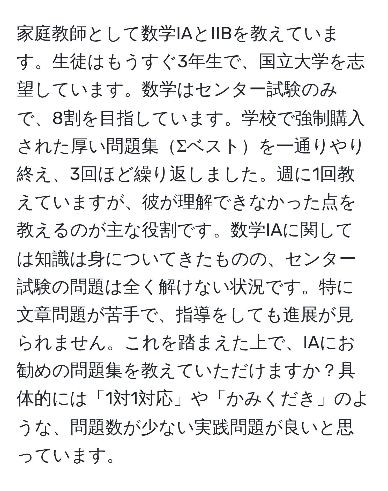 家庭教師として数学IAとIIBを教えています。生徒はもうすぐ3年生で、国立大学を志望しています。数学はセンター試験のみで、8割を目指しています。学校で強制購入された厚い問題集Σベストを一通りやり終え、3回ほど繰り返しました。週に1回教えていますが、彼が理解できなかった点を教えるのが主な役割です。数学IAに関しては知識は身についてきたものの、センター試験の問題は全く解けない状況です。特に文章問題が苦手で、指導をしても進展が見られません。これを踏まえた上で、IAにお勧めの問題集を教えていただけますか？具体的には「1対1対応」や「かみくだき」のような、問題数が少ない実践問題が良いと思っています。