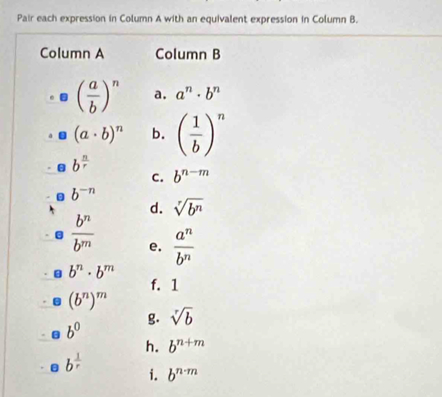 Pair each expression in Column A with an equivalent expression in Column B.
Column A Column B
( a/b )^n a. a^n· b^n
(a· b)^n b. ( 1/b )^n
b^(frac n)r
C. b^(n-m)
b^(-n)
d. sqrt[r](b^n)
 b^n/b^m  e.  a^n/b^n 
b^n· b^m
f. 1
(b^n)^m
g. sqrt[r](b)
b^0
h. b^(n+m)
b^(frac 1)r
i. b^(n· m)