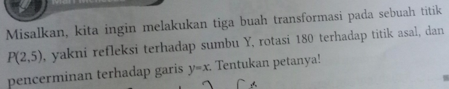 Misalkan, kita ingin melakukan tiga buah transformasi pada sebuah titik
P(2,5) , yakni refleksi terhadap sumbu Y, rotasi 180 terhadap titik asal, dan 
pencerminan terhadap garis y=x. : Tentukan petanya!