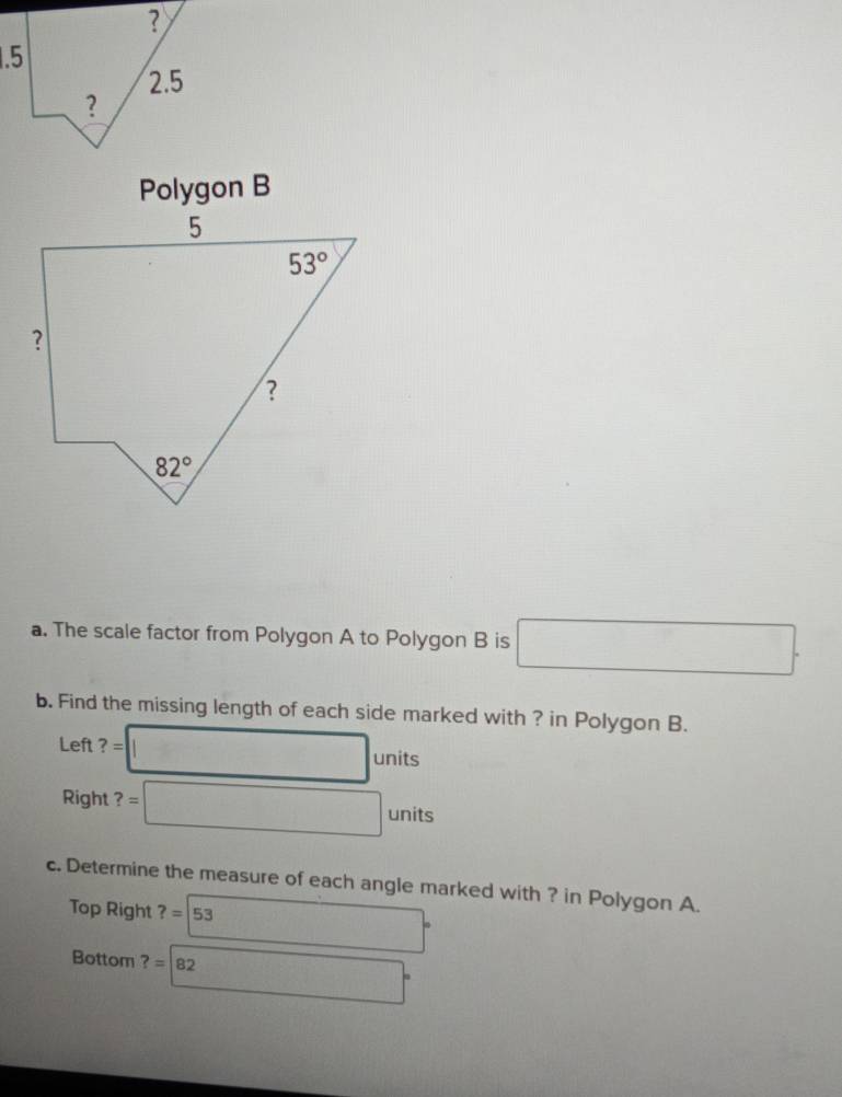 Polygon B
a. The scale factor from Polygon A to Polygon B is □ .
b. Find the missing length of each side marked with ? in Polygon B.
Left ?= □ units
Right ?=□ units
c. Determine the measure of each angle marked with ? in Polygon A.
Top Right ?=|53 □°
Bottom ?=82 2□°
|