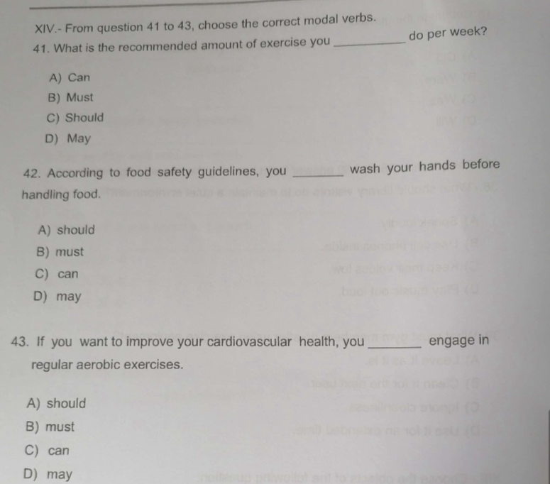 XIV.- From question 41 to 43, choose the correct modal verbs.
41. What is the recommended amount of exercise you _do per week?
A) Can
B) Must
C) Should
D May
42. According to food safety guidelines, you _wash your hands before
handling food.
A) should
B) must
C can
D may
43. If you want to improve your cardiovascular health, you _engage in
regular aerobic exercises.
A) should
B) must
Ccan
D may