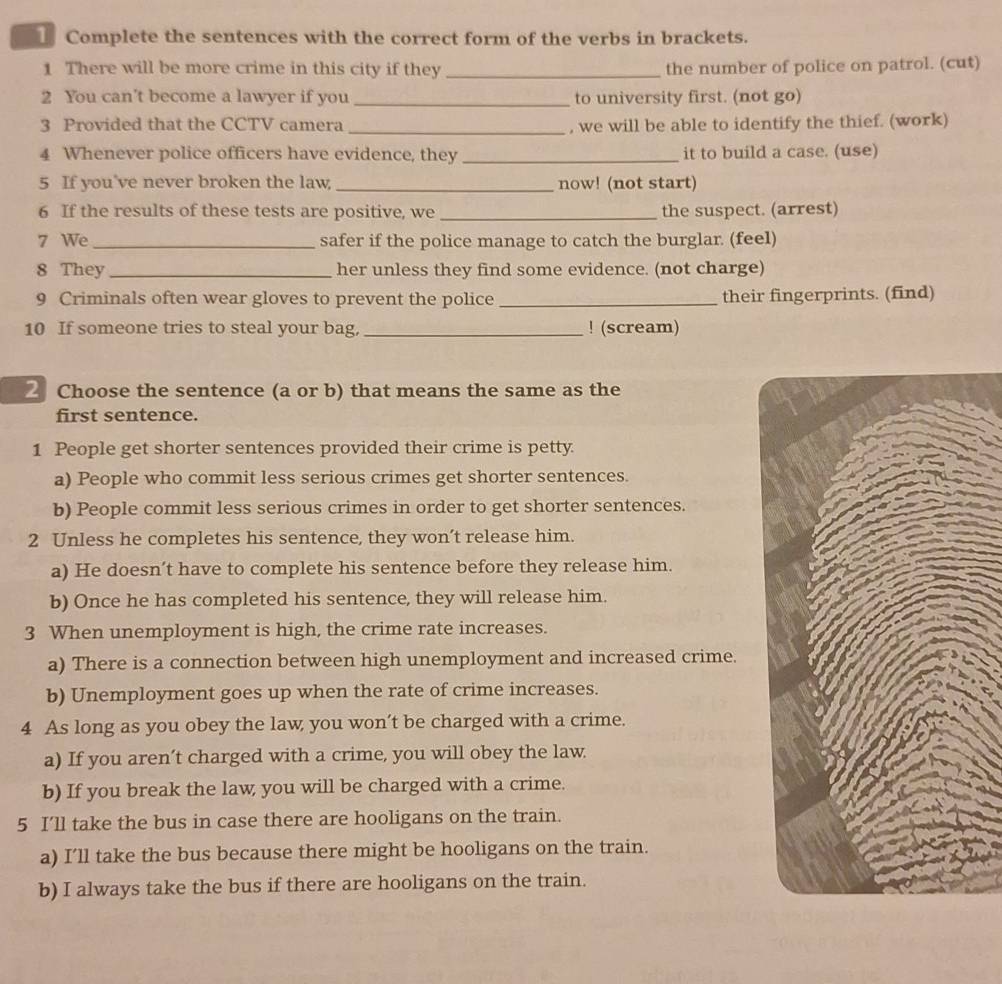 Complete the sentences with the correct form of the verbs in brackets. 
1 There will be more crime in this city if they _the number of police on patrol. (cut) 
2 You can’t become a lawyer if you _to university first. (not go) 
3 Provided that the CCTV camera _, we will be able to identify the thief. (work) 
4 Whenever police officers have evidence, they _it to build a case. (use) 
5 If you've never broken the law, _now! (not start) 
6 If the results of these tests are positive, we _the suspect. (arrest) 
7 We_ safer if the police manage to catch the burglar. (feel) 
8 They _her unless they find some evidence. (not charge) 
9 Criminals often wear gloves to prevent the police _their fingerprints. (find) 
10 If someone tries to steal your bag, _! (scream) 
Choose the sentence (a or b) that means the same as the 
first sentence. 
1 People get shorter sentences provided their crime is petty. 
a) People who commit less serious crimes get shorter sentences. 
b) People commit less serious crimes in order to get shorter sentences. 
2 Unless he completes his sentence, they won’t release him. 
a) He doesn’t have to complete his sentence before they release him. 
b) Once he has completed his sentence, they will release him. 
3 When unemployment is high, the crime rate increases. 
a) There is a connection between high unemployment and increased crime. 
b) Unemployment goes up when the rate of crime increases. 
4 As long as you obey the law you won’t be charged with a crime. 
a) If you aren’t charged with a crime, you will obey the law. 
b) If you break the law you will be charged with a crime. 
5 I’ll take the bus in case there are hooligans on the train. 
a) I’ll take the bus because there might be hooligans on the train. 
b) I always take the bus if there are hooligans on the train.