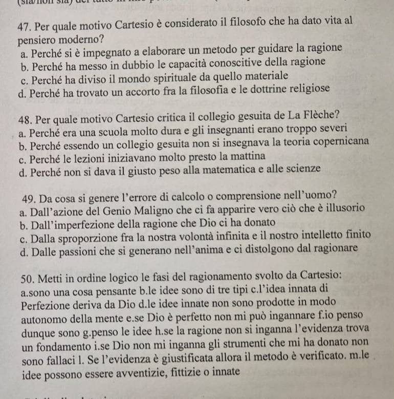 (sia/non sia) d
47. Per quale motivo Cartesio è considerato il filosofo che ha dato vita al
pensiero moderno?
a. Perché si è impegnato a elaborare un metodo per guidare la ragione
b. Perché ha messo in dubbio le capacità conoscitive della ragione
c. Perché ha diviso il mondo spirituale da quello materiale
d. Perché ha trovato un accorto fra la filosofia e le dottrine religiose
48. Per quale motivo Cartesio critica il collegio gesuita de La Flèche?
a. Perché era una scuola molto dura e gli insegnanti erano troppo severi
b. Perché essendo un collegio gesuita non si insegnava la teoria copernicana
c. Perché le lezioni iniziavano molto presto la mattina
d. Perché non si dava il giusto peso alla matematica e alle scienze
49. Da cosa si genere l’errore di calcolo o comprensione nell’uomo?
a. Dall’azione del Genio Maligno che ci fa apparire vero ciò che è illusorio
b. Dall’imperfezione della ragione che Dio ci ha donato
c. Dalla sproporzione fra la nostra volontà infinita e il nostro intelletto finito
d. Dalle passioni che si generano nell’anima e ci distolgono dal ragionare
50. Metti in ordine logico le fasi del ragionamento svolto da Cartesio:
a.sono una cosa pensante b.le idee sono di tre tipi c.l’idea innata di
Perfezione deriva da Dio d.le idee innate non sono prodotte in modo
autonomo della mente e.se Dio è perfetto non mi può ingannare f.io penso
dunque sono g.penso le idee h.se la ragione non si inganna l’evidenza trova
un fondamento i.se Dio non mi inganna gli strumenti che mi ha donato non
sono fallaci l. Se l’evidenza è giustificata allora il metodo è verificato. m.le
idee possono essere avventizie, fittizie o innate