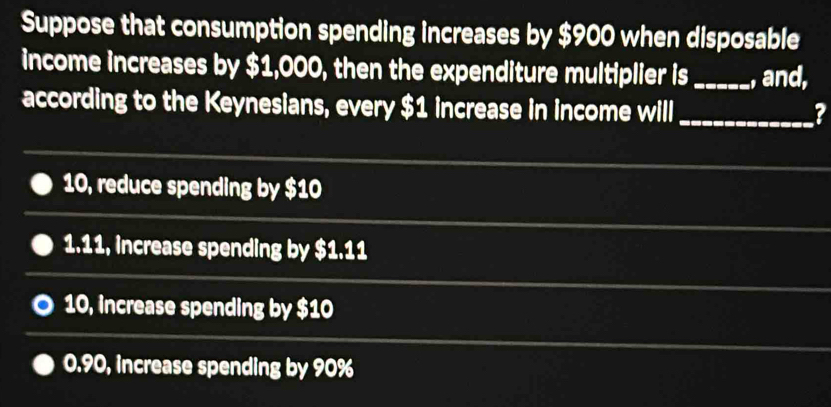 Suppose that consumption spending increases by $900 when disposable
income increases by $1,000, then the expenditure multiplier is_ , and,
according to the Keynesians, every $1 increase in income will_
?
10, reduce spending by $10
1.11, increase spending by $1.11
10, increase spending by $10
0.90, increase spending by 90%