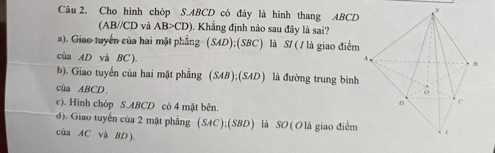 Cho hình chóp S. ABCD có đáy là hình thang ABCD
(AB//CD và AB>CD). Khắng định nào sau đây là sai?
a). Giao tuyển của hai mặt phẳng (SAD);(SBC) là SI (I là giao điểm
của AD và BC ).
b). Giao tuyến của hai mặt phẳng (SAB);(SAD) là đường trung bình
của ABCD.
c). Hình chóp S. ABCD có 4 mặt bên.
d). Giao tuyến của 2 mặt phẳng (SAC);(SBD) là SO(O là giao điểm
của AC và BD ).