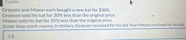 Grayson and Mason each bought a new bat for $300. 
Grayson sold his bat for 30% less than the original price. 
Mason sold his bat for 35% less than the original price. 
Enter how much money, in dollars, Grayson received for his bat than Mason received for his bat.
15