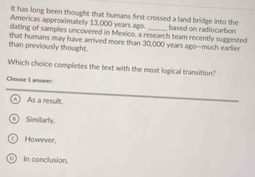 It has long been thought that humans first crossed a land bridge into the
Americas approximately 13,000 years ago. based on radiocarbon
dating of samples uncovered in Mexico, a research team recently suggested
that humans may have arrived more than 30,000 years ago—much earlier
than previously thought.
Which choice completes the text with the most logical transition?
Choose 1 answer:
A As a result,
Similarly,
However,
D In conclusion,