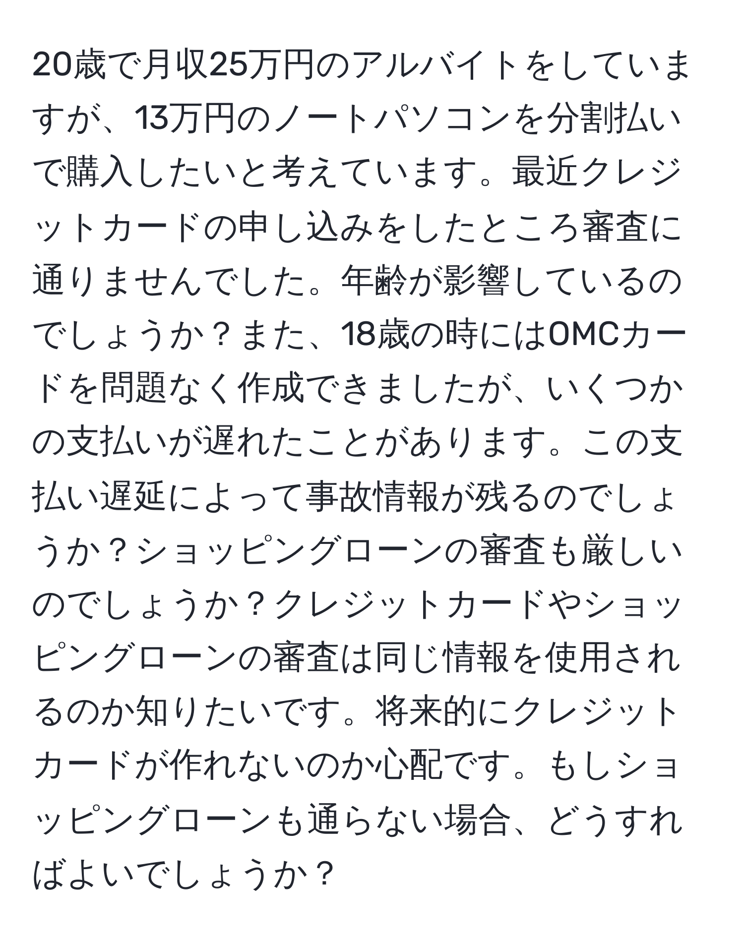 20歳で月収25万円のアルバイトをしていますが、13万円のノートパソコンを分割払いで購入したいと考えています。最近クレジットカードの申し込みをしたところ審査に通りませんでした。年齢が影響しているのでしょうか？また、18歳の時にはOMCカードを問題なく作成できましたが、いくつかの支払いが遅れたことがあります。この支払い遅延によって事故情報が残るのでしょうか？ショッピングローンの審査も厳しいのでしょうか？クレジットカードやショッピングローンの審査は同じ情報を使用されるのか知りたいです。将来的にクレジットカードが作れないのか心配です。もしショッピングローンも通らない場合、どうすればよいでしょうか？