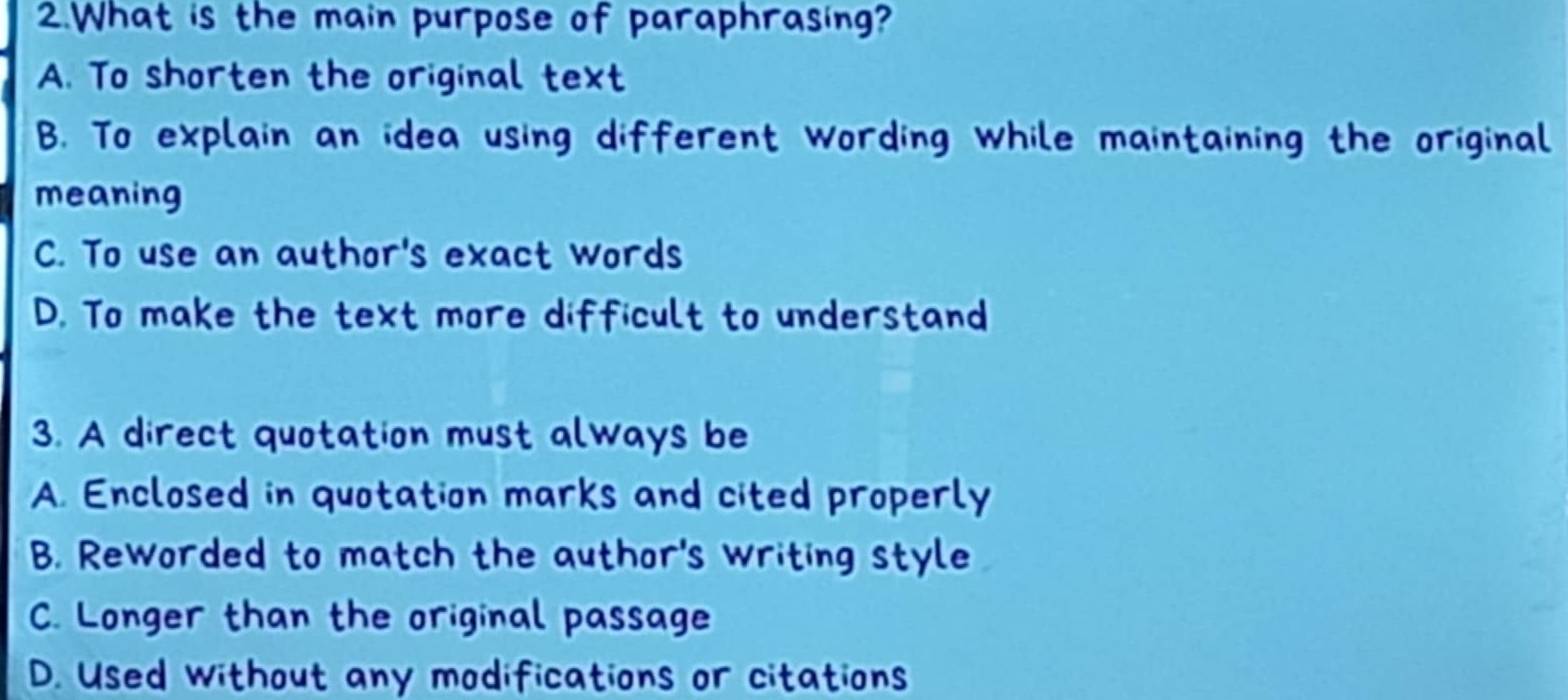 What is the main purpose of paraphrasing?
A. To shorten the original text
B. To explain an idea using different wording while maintaining the original
meaning
C. To use an author's exact words
D. To make the text more difficult to understand
3. A direct quotation must always be
A. Enclosed in quotation marks and cited properly
B. Reworded to match the author's writing style
C. Longer than the original passage
D. Used without any modifications or citations