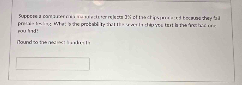 Suppose a computer chip manufacturer rejects 3% of the chips produced because they fail 
presale testing. What is the probability that the seventh chip you test is the first bad one 
you find? 
Round to the nearest hundredth