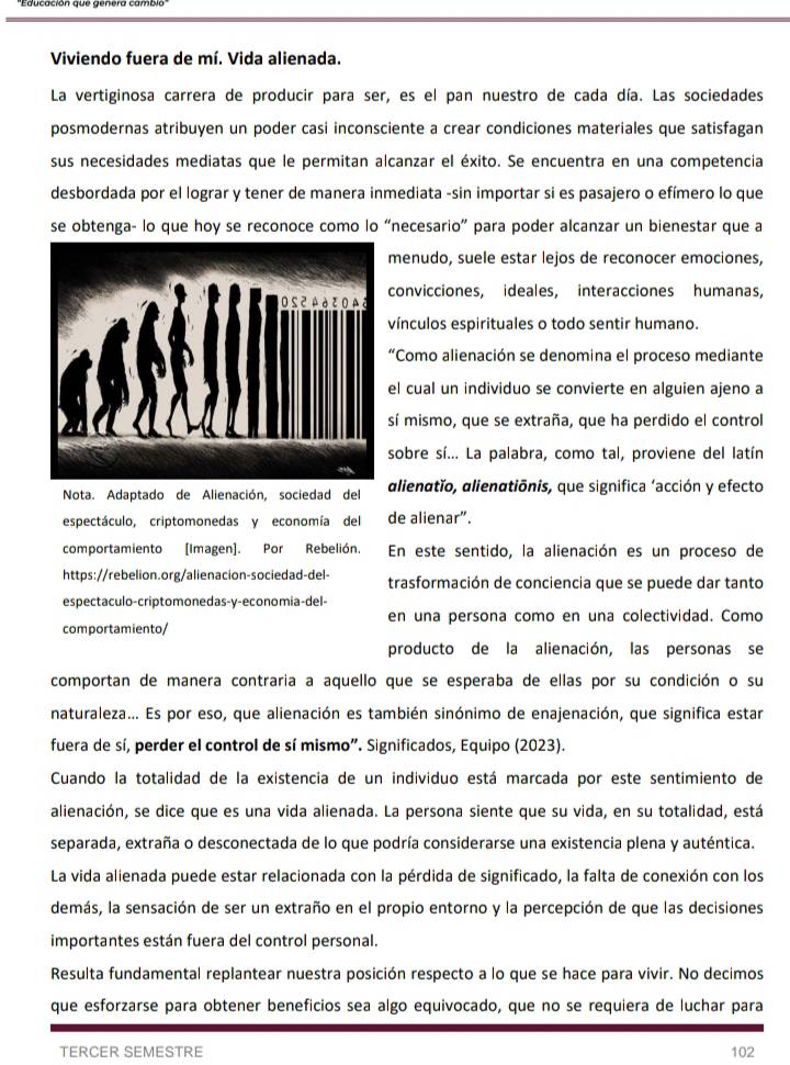 Viviendo fuera de mí. Vida alienada.
La vertiginosa carrera de producir para ser, es el pan nuestro de cada día. Las sociedades
posmodernas atribuyen un poder casi inconsciente a crear condiciones materiales que satisfagan
sus necesidades mediatas que le permitan alcanzar el éxito. Se encuentra en una competencia
desbordada por el lograr y tener de manera inmediata -sin importar si es pasajero o efímero lo que
se obtenga- lo que hoy se reconoce como lo “necesario” para poder alcanzar un bienestar que a
menudo, suele estar lejos de reconocer emociones,
convicciones, ideales, interacciones humanas,
vínculos espirituales o todo sentir humano.
“Como alienación se denomina el proceso mediante
el cual un individuo se convierte en alguien ajeno a
sí mismo, que se extraña, que ha perdido el control
sobre sí... La palabra, como tal, proviene del latín
Nota. Adaptado de Alienación, sociedad del alienatǐo, alienatiōnis, que significa ‘acción y efecto
espectáculo, criptomonedas y economía del de alienar”.
comportamiento [Imagen]. Por Rebelión. En este sentido, la alienación es un proceso de
https://rebelion.org/alienacion-sociedad-del- trasformación de conciencia que se puede dar tanto
espectaculo-criptomonedas-y-economia-del-
comportamiento/ en una persona como en una colectividad. Como
producto de la alienación, las personas se
comportan de manera contraria a aquello que se esperaba de ellas por su condición o su
naturaleza... Es por eso, que alienación es también sinónimo de enajenación, que significa estar
fuera de sí, perder el control de sí mismo”. Significados, Equipo (2023).
Cuando la totalidad de la existencia de un individuo está marcada por este sentimiento de
alienación, se dice que es una vida alienada. La persona siente que su vida, en su totalidad, está
separada, extraña o desconectada de lo que podría considerarse una existencia plena y auténtica.
La vida alienada puede estar relacionada con la pérdida de significado, la falta de conexión con los
demás, la sensación de ser un extraño en el propio entorno y la percepción de que las decisiones
importantes están fuera del control personal.
Resulta fundamental replantear nuestra posición respecto a lo que se hace para vivir. No decimos
que esforzarse para obtener beneficios sea algo equivocado, que no se requiera de luchar para
TERCER SEMESTRE 102