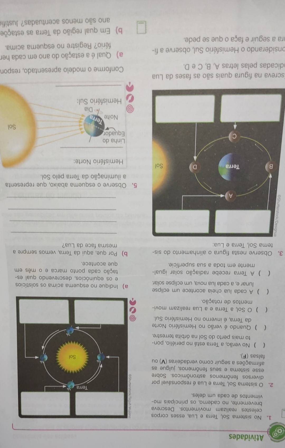 Atividades
1. No sistema Sol, Terra e Lua, esses corpos
celestes realizam movimentos. Descreva
brevemente, no caderno, os principais mo-
vimentos de cada um deles.
2. O sistema Sol, Terra e Lua é responsável por
diversos fenômenos astronômicos. Sobre
esse sistema e seus fenômenos, julgue as
afirmações a seguir como verdadeiras (V) ou
falsas (F). 
 ) No verão, a Terra está no periélio, pon-
to mais perto do Sol na órbita terrestre.
() Quando é verão no Hemisfério Norte
da Terra, é inverno no Hemisfério Sul.
( ) O Sol, a Terra e a Lua realizam movi-
mentos de rotação.
( ) A cada lua cheia acontece um eclipse a) Indique no esquema acima os solstícios
lunar e, a cada lua nova, um eclipse solar.
e os equinócios, descrevendo qual es-
(  ) A Terra recebe radiação solar igual- tação cada ponto marca e o mês em
mente em toda a sua superfície. que acontece.
3. Observe nesta figura o alinhamento do sis- b) Por que, aqui da Terra, vemos sempre a
tema Sol, Terra e Lua: mesma face da Lua?
_
_
_
_
5. Observe o esquema abaixo, que representa
a iluminação da Terra pelo Sol.
screva na figura quais são as fases da Lua
dicadas pelas letras A, B, C e D. Conforme o modelo apresentado, respon
onsiderando o Hemisfério Sul, observe a fi- a) Qual é a estação do ano em cada her
ra a seguir e faça o que se pede. fério? Registre no esquema acima.
b) Em qual região da Terra as estaçõe
ano são menos acentuadas? Justifio