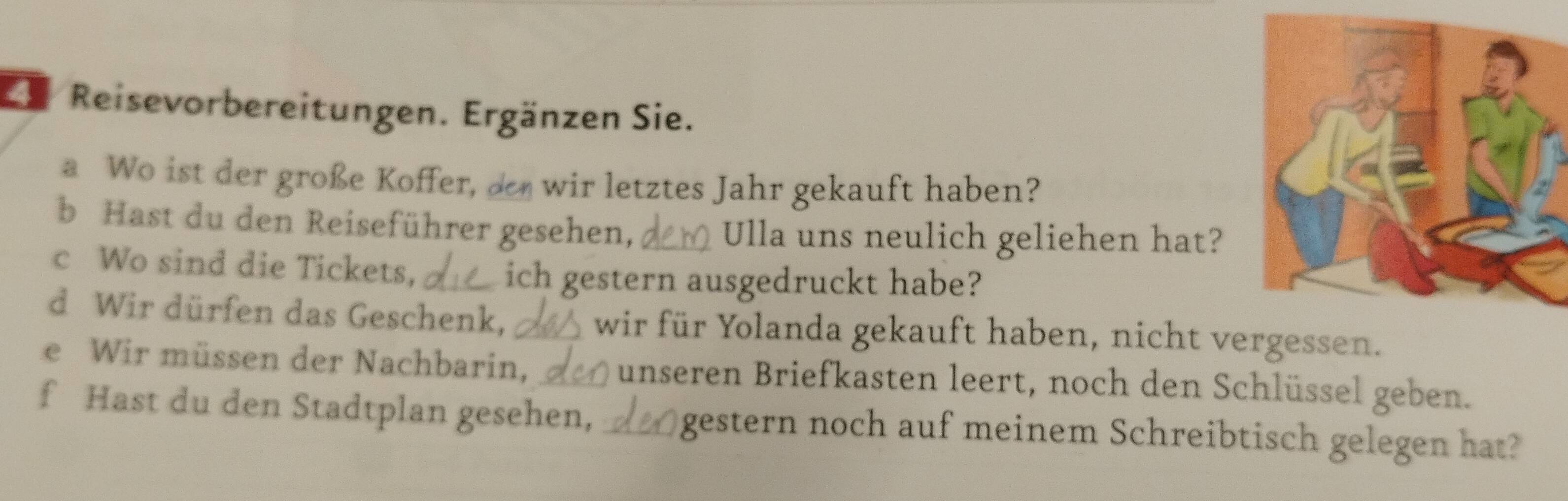 Ee Reisevorbereitungen. Ergänzen Sie. 
a Wo ist der große Koffer, de wir letztes Jahr gekauft haben? 
b Hast du den Reiseführer gesehen, Ulla uns neulich geliehen hat? 
c Wo sind die Tickets, _ich gestern ausgedruckt habe? 
d Wir dürfen das Geschenk, _wir für Yolanda gekauft haben, nicht vergessen. 
e Wir müssen der Nachbarin, _unseren Briefkasten leert, noch den Schlüssel geben. 
f Hast du den Stadtplan gesehen, _gestern noch auf meinem Schreibtisch gelegen hat?