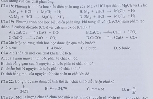 khổi lượng của các chất phản ứng.
Câu 18: Phương trình hóa học biểu diễn phản ứng của Mg và HCl tạo thành MgCl_2 và H_2 là:
A. Mg+HClto MgCl_2+H_2 B. Mg+2HClto MgCl_2+H_2
C. Mg+HClto MgCl_2+2H_2 D. 2Mg+HClto MgCl_2+H_2
Câu 19: Phương trình hóa học biểu diễn phản ứng khi nung đá vôi (CaCO_3) sảm phẩm tạo
thành là carbon dioxide (CO_2) và calcium oxide (CaO) là:
A. 2CaCO_3to CaO+CO_2 B. CaCO_3to CaO+3CO_2
C. CaCO_3to CaO+CO_2 D. CaCO_3to 3CaO+CO_2
Câu 20: Một phương trình hoá học được lập qua mấy bước?
A. 2 bước. B. 4 bước. C. 3 bước. D. 5 bước.
Câu 21: Thể tích mol của chất khí là thể tích
A. của 1 gam nguyên tử hoặc phân tử chất khí đó.
B. tính bằng gam của N nguyên tử hoặc phân tử chất khí đó.
C. chiếm bởi N nguyên tử hoặc phân tử chất khí đó.
D. tính bằng mol của nguyên tử hoặc phân tử chất khí đó.
Câu 22: Công thức nào dùng để tính thể tích chất khí ở điều kiện chuẩn?
A. n= V/24,79  B. V=n.24,79 C. m=n.M D. n= m/M 
Câu 23 : Mol là lượng chất có chứa bao nhiêu hạt vi mô (nguyên tử, phân tử. .... ) của chất đó2