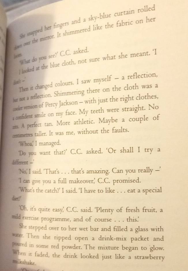 She snapped her fingers and a sky-blue curtain rolled 
dwn over the mirror. It shimmered like the fabric on her 
hom 
'What do you see?' C.C. asked. 
l looked at the blue cloth, not sure what she meant. ‘I 
don't --' 
Then it changed colours. I saw myself - a reflection, 
bur not a reflection. Shimmering there on the cloth was a 
cooler version of Percy Jackson - with just the right clothes, 
a confident smile on my face. My teeth were straight. No 
zts. A perfect tan. More athletic. Maybe a couple of 
centimetres taller. It was me, without the faults. 
'Whoa,' I managed. 
‘Do you want that?’ C.C. asked. ‘Or shall I try a 
different --' 
‘No’ I said. ‘That’s . . . that’s amazing. Can you really —’ 
'I can give you a full makeover,' C.C. promised. 
‘What’s the catch?’ I said. ‘I have to like . . . eat a special 
diet?' 
‘Oh, it’s quite easy,’ C.C. said. ‘Plenty of fresh fruit, a 
mild exercise programme, and of course . . . this' 
She stepped over to her wet bar and filled a glass with 
water. Then she ripped open a drink-mix packet and 
poured in some red powder. The mixture began to glow. 
When it faded, the drink looked just like a strawberry 
milkshake.