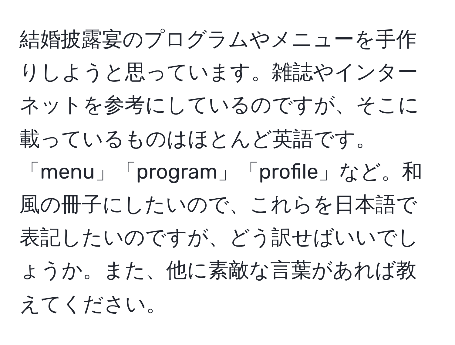 結婚披露宴のプログラムやメニューを手作りしようと思っています。雑誌やインターネットを参考にしているのですが、そこに載っているものはほとんど英語です。「menu」「program」「profile」など。和風の冊子にしたいので、これらを日本語で表記したいのですが、どう訳せばいいでしょうか。また、他に素敵な言葉があれば教えてください。