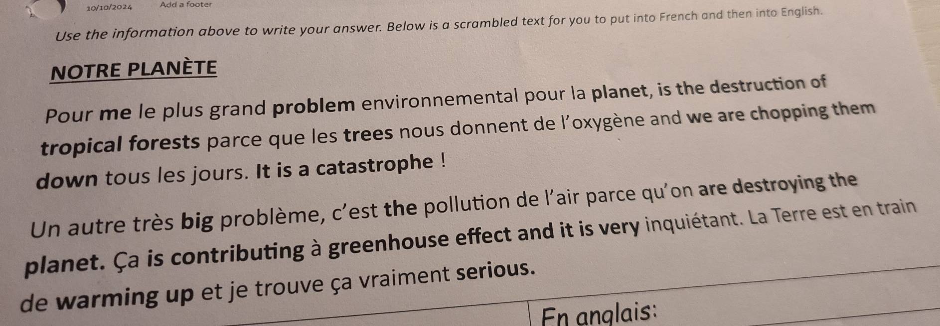 10/10/2024 Add a foote 
Use the information above to write your answer. Below is a scrambled text for you to put into French and then into English. 
NOTRE PLANÈTE 
Pour me le plus grand problem environnemental pour la planet, is the destruction of 
tropical forests parce que les trees nous donnent de l'oxygène and we are chopping them 
down tous les jours. It is a catastrophe ! 
Un autre très big problème, c'est the pollution de l'air parce qu'on are destroying the 
planet. Ça is contributing à greenhouse effect and it is very inquiétant. La Terre est en train 
de warming up et je trouve ça vraiment serious. 
En anglais: