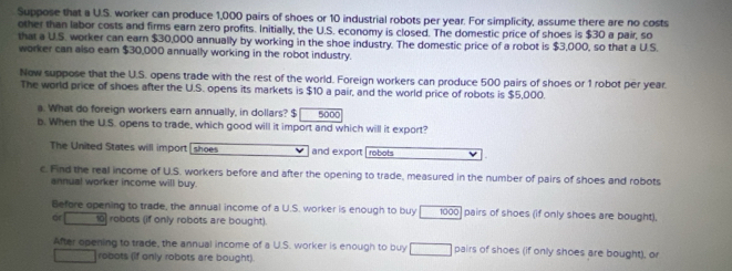 Suppose that a U.S. worker can produce 1,000 pairs of shoes or 10 industrial robots per year. For simplicity, assume there are no costs 
other than labor costs and firms earn zero profits. Initially, the U.S. economy is closed. The domestic price of shoes is $30 a pair, so 
that a U.S. worker can earn $30,000 annually by working in the shoe industry. The domestic price of a robot is $3,000, so that a U S 
worker can also eam $30,000 annually working in the robot industry. 
Now suppose that the U.S. opens trade with the rest of the world. Foreign workers can produce 500 pairs of shoes or 1 robot per year. 
The world price of shoes after the U.S. opens its markets is $10 a pair, and the world price of robots is $5,000. 
a. What do foreign workers earn annually, in dollars? $ 5000
b. When the U.S. opens to trade, which good will it import and which will it export? 
The United States will import [ shoes and export robots 
c. Find the real income of U.S. workers before and after the opening to trade, measured in the number of pairs of shoes and robots 
annual worker income will buy. 
Before opening to trade, the annual income of a U.S. worker is enough to buy 1000 ] pairs of shoes (if only shoes are bought). 
or 10 robots (if only robots are bought). 
After opening to trade, the annual income of a U.S. worker is enough to buy pairs of shoes (if only shoes are bought), or 
robots (if only robots are bought).