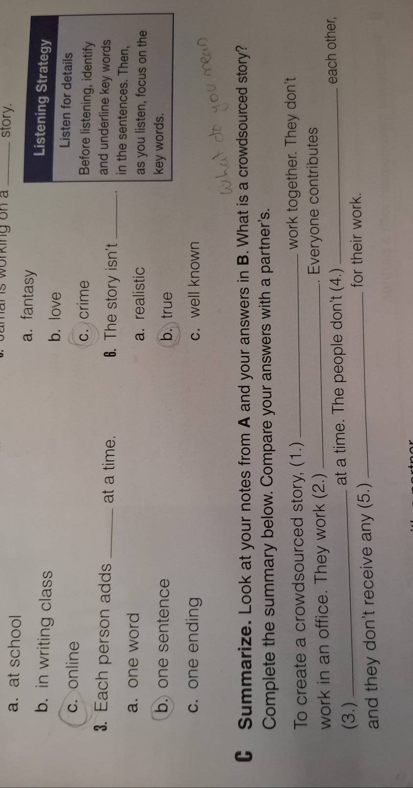 is working on a _story.
a. at school a. fantasy Listening Strategy
b. in writing class
b. love
Listen for details
c. online Before listening, identify
c. crime
3. Each person adds _at a time. 6. The story isn't_
and underline key words
in the sentences. Then,
a. one word as you listen, focus on the
a. realistic
b. one sentence b. true key words.
c. one ending c. well known
C Summarize. Look at your notes from A and your answers in B. What is a crowdsourced story?
Complete the summary below. Compare your answers with a partner's.
To create a crowdsourced story, (1.) _work together. They don't
work in an office. They work (2.) _. Everyone contributes
(3.) _at a time. The people don't (4.) _each other,
and they don't receive any (5.)
_for their work.