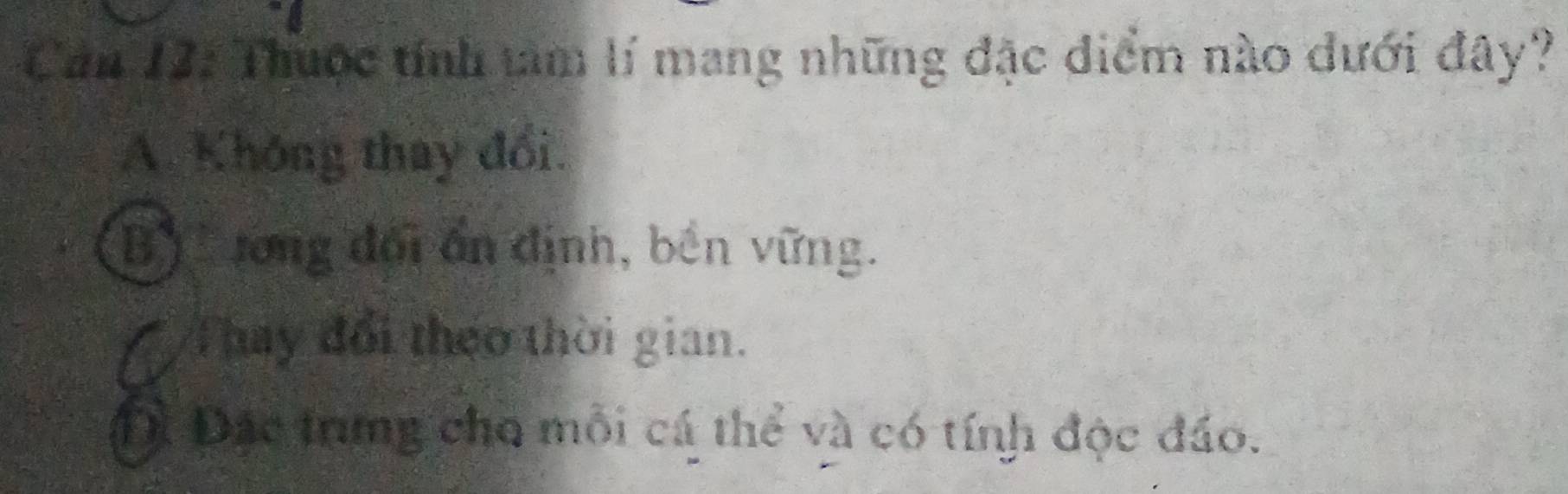 Can 12: Thuộc tính tâm lí mang những đặc điểm nào dưới đây?
A. Không thay đổi.
B) rong đối ấn định, bền vững.
a Thay đổi theo thời gian.
Đà Đặc trung cho mỗi cá thể và có tính độc đáo.