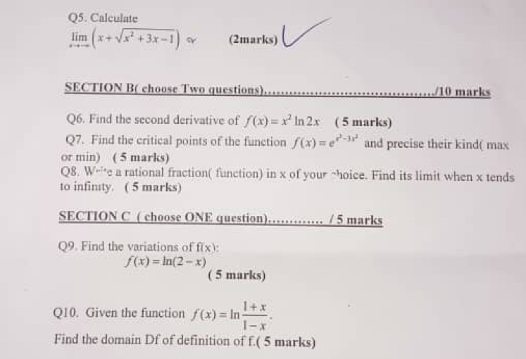 Calculate
limlimits _xto -∈fty (x+sqrt(x^2+3x-1)) (2marks) 
SECTION B( choose Two questions) /10 marks 
Q6. Find the second derivative of f(x)=x^2ln 2x ( 5 marks) 
Q7. Find the critical points of the function f(x)=e^(x^3)-3x^2 and precise their kind( max 
or min) ( 5 marks) 
Q8. W“*e a rational fraction( function) in x of your ~hoice. Find its limit when x tends 
to infinty. ( 5 marks) 
SECTION C ( choose ONE question)…… / 5 marks 
Q9. Find the variations of f(x) a
f(x)=ln (2-x) ( 5 marks) 
Q10. Given the function f(x)=ln  (1+x)/1-x . 
Find the domain Df of definition of f.( 5 marks)