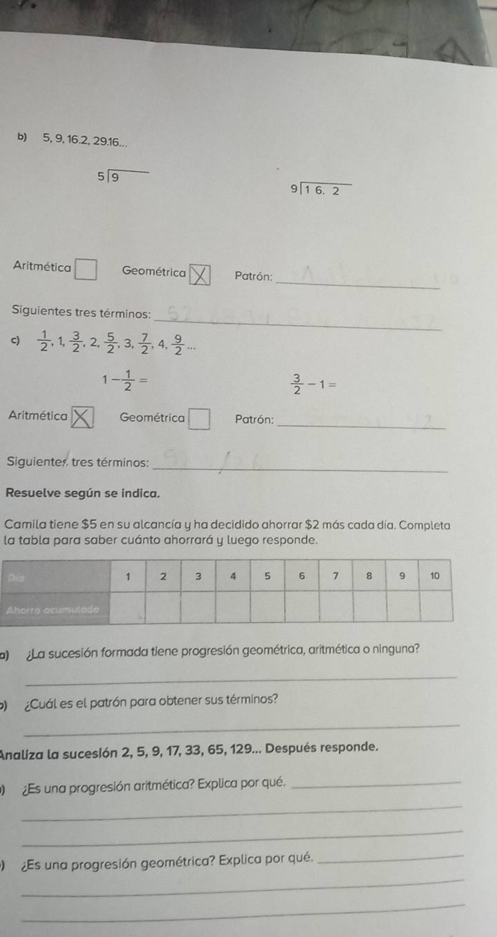 5, 9, 16. 2, 29. 16...
beginarrayr 5encloselongdiv 9endarray
beginarrayr 9encloselongdiv 16.2endarray
_ 
Aritmética □ Geométrica Patrón: 
_ 
Siguientes tres términos: 
c)  1/2 , 1,  3/2 , 2,  5/2 , 3,  7/2 , 4,  9/2 ...
1- 1/2 =
 3/2 -1=
Aritmética Geométrica □ Patrón:_ 
Siguientes tres términos:_ 
Resuelve según se indica. 
Camila tiene $5 en su alcancía y ha decidido ahorrar $2 más cada día. Completa 
la tabla para saber cuánto ahorrará y luego responde. 
a La sucesión formada tiene progresión geométrica, aritmética o ninguna? 
_ 
¿Cuál es el patrón para obtener sus términos? 
_ 
Analiza la sucesión 2, 5, 9, 17, 33, 65, 129... Después responde. 
Es una progresión aritmética? Explica por qué._ 
_ 
_ 
_ 
Es una progresión geométrica? Explica por qué. 
_ 
_