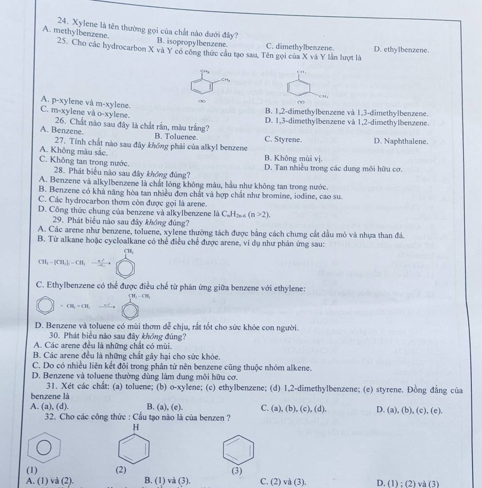 Xylene là tên thường gọi của chất nào dưới đây?
A. methylbenzene. B. isopropylbenzene. C. dimethylbenzene. D. ethylbenzene.
25. Cho các hydrocarbon X và Y có công thức cầu tạo sau, Tên gọi của X và Y lần lượt là
CHa
CH
CH,
∞
A. p-xylene và m-xylene.
C. m-xylene và o-xylene.
B. 1,2-dimethylbenzene và 1,3-dimethylbenzene.
D. 1,3-dimethylbenzene và 1,2-dimethylbenzene.
26. Chất nào sau đây là chất rắn, màu trắng?
A. Benzene. B. Toluenee. C. Styrene. D. Naphthalene.
27. Tính chất nào sau đây không phải của alkyl benzene
A. Không màu sắc. B. Không mùi vị.
C. Không tan trong nước. D. Tan nhiều trong các dung môi hữu cơ.
28. Phát biểu nào sau đây không đúng?
A. Benzene và alkylbenzene là chất lỏng không màu, hầu như không tan trong nước.
B. Benzene có khả năng hòa tan nhiều đơn chất và hợp chất như bromine, iodine, cao su.
C. Các hydrocarbon thơm còn được gọi là arene.
D. Công thức chung của benzene và alkylbenzene là C_nH_2n-6(n>2).
29. Phát biểu nào sau đây không đúng?
A. Các arene như benzene, toluene, xylene thường tách được bằng cách chưng cất dầu mỏ và nhựa than đá.
B. Từ alkane hoặc cycloalkane có thể điều chế được arene, ví dụ như phản ứng sau:
CH,
CH_5=[CH_2]_5-CH_3- u/-u 
C. Ethylbenzene có thể được điều chế từ phản ứng giữa benzene với ethylene:
CH_2-CH_2. CH_2=CH_2
D. Benzene và toluene có mùi thơm dễ chịu, rất tốt cho sức khỏe con người.
30. Phát biểu nào sau đây không đúng?
A. Các arene đều là những chất có mùi.
B. Các arene đều là những chất gây hại cho sức khỏe.
C. Do có nhiều liên kết đôi trong phân tử nên benzene cũng thuộc nhóm alkene.
D. Benzene và toluene thường dùng làm dung môi hữu cơ.
31. Xét các chất: (a) toluene; (b) o-xylene; (c) ethylbenzene; (d) 1,2-dimethylbenzene; (e) styrene. Đồng đẳng của
benzene là
A. (a), (d). B. (a), (e). C. (a), (b), (c), (d). D. (a), (b), (c), (e )
32. Cho các công thức : Cầu tạo nào là của benzen ?
H
(1) (2) (3)
A. (1) và (2). B. (1) và (3). C. (2) và (3). D. (1) ;(2) a(3)