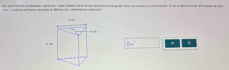 En una fábrica embotellan perfume. Cada botella tiene forma de prisma triangular como se muestra a continuación. Si en la fábrica lienan 48 botellas de este 
tipo, ¿cuánto perfume necesita la fábrica (en centímetros cúbicos)?
□ cm^3 ×