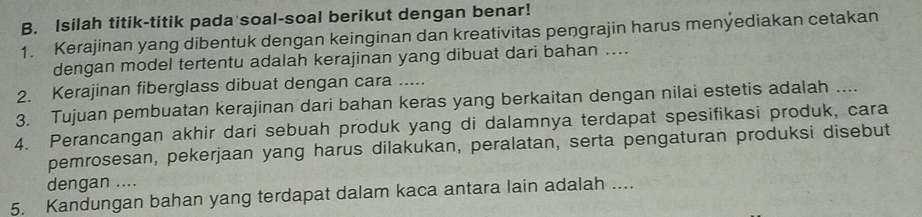 Isilah titik-titik pada soal-soal berikut dengan benar! 
1. Kerajinan yang dibentuk dengan keinginan dan kreativitas pengrajin harus menýediakan cetakan 
dengan model tertentu adalah kerajinan yang dibuat dari bahan .... 
2. Kerajinan fiberglass dibuat dengan cara ..... 
3. Tujuan pembuatan kerajinan dari bahan keras yang berkaitan dengan nilai estetis adalah .... 
4. Perancangan akhir dari sebuah produk yang di dalamnya terdapat spesifikasi produk, cara 
pemrosesan, pekerjaan yang harus dilakukan, peralatan, serta pengaturan produksi disebut 
dengan .... 
5. Kandungan bahan yang terdapat dalam kaca antara lain adalah ....