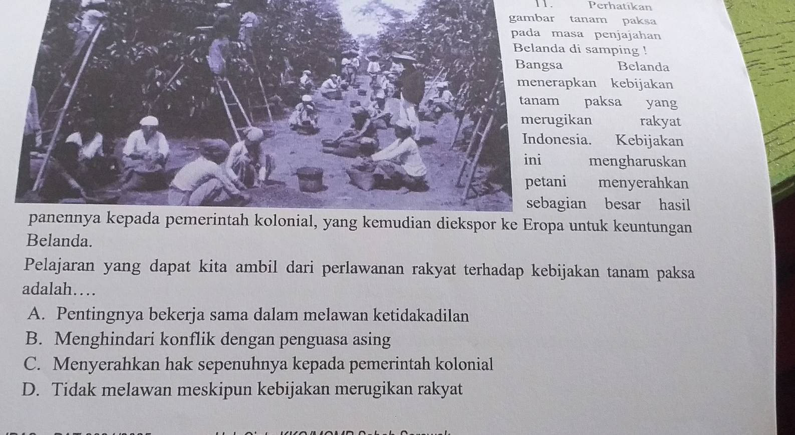 1 . Perhatikan
anam paksa
sa penjajahan
di samping !
Belanda
kan kebijakan
paksa yang
kan rakyat
ia. Kebijakan
mengharuskan
menyerahkan
an besar hasil
untuk keuntungan
Belanda.
Pelajaran yang dapat kita ambil dari perlawanan rakyat terhadap kebijakan tanam paksa
adalah…
A. Pentingnya bekerja sama dalam melawan ketidakadilan
B. Menghindari konflik dengan penguasa asing
C. Menyerahkan hak sepenuhnya kepada pemerintah kolonial
D. Tidak melawan meskipun kebijakan merugikan rakyat