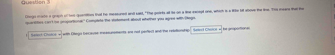 Diego made a graph of two quantities that he measured and said, “The points all lie on a line except one, which is a little bit above the line. This means that the 
quantities can't be proportional." Complete the statement about whether you agree with Diego. 
Select Choice ≌ with Diego because measurements are not perfect and the relationship Select Choice ✔ be proportional.