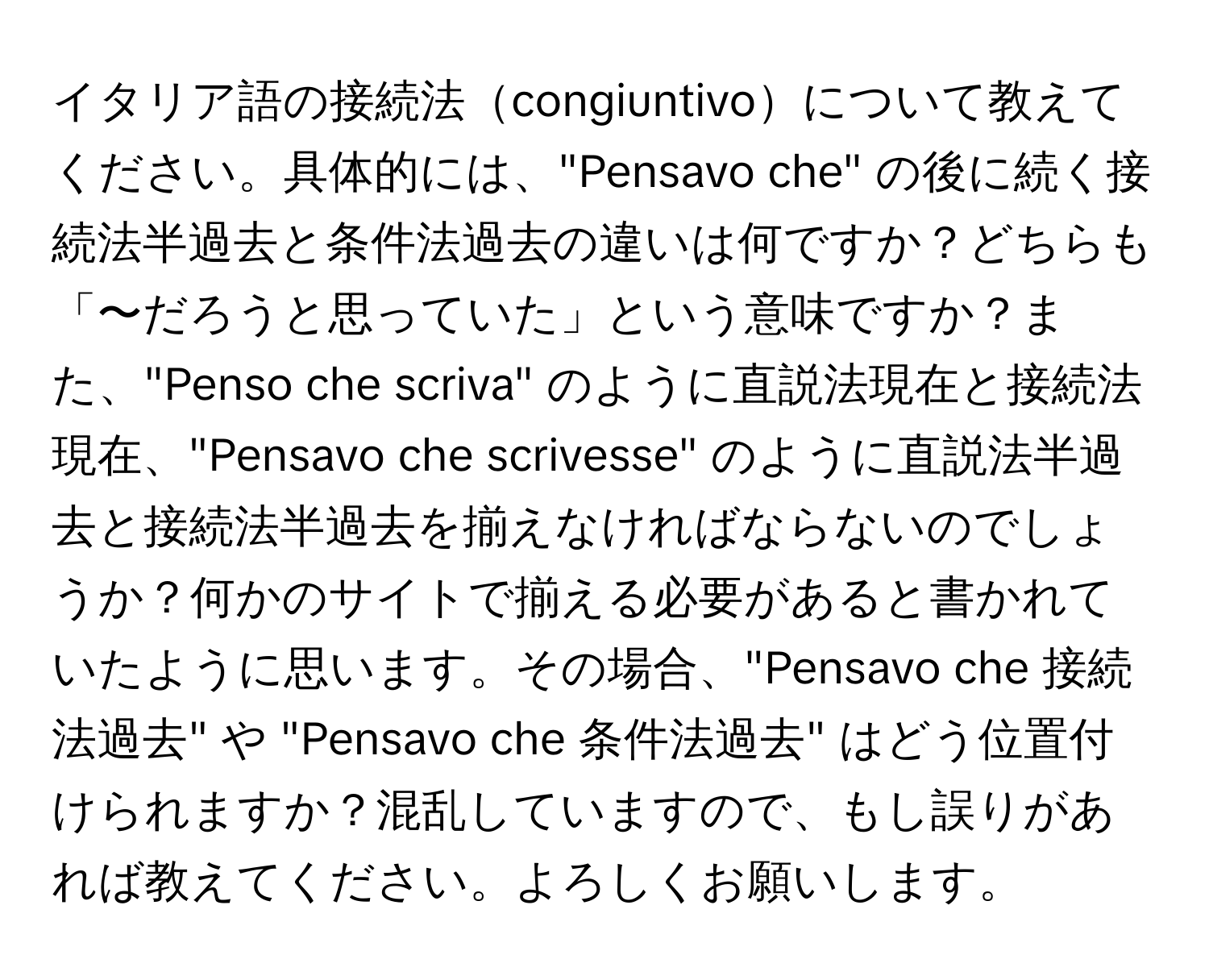 イタリア語の接続法congiuntivoについて教えてください。具体的には、"Pensavo che" の後に続く接続法半過去と条件法過去の違いは何ですか？どちらも「〜だろうと思っていた」という意味ですか？また、"Penso che scriva" のように直説法現在と接続法現在、"Pensavo che scrivesse" のように直説法半過去と接続法半過去を揃えなければならないのでしょうか？何かのサイトで揃える必要があると書かれていたように思います。その場合、"Pensavo che 接続法過去" や "Pensavo che 条件法過去" はどう位置付けられますか？混乱していますので、もし誤りがあれば教えてください。よろしくお願いします。