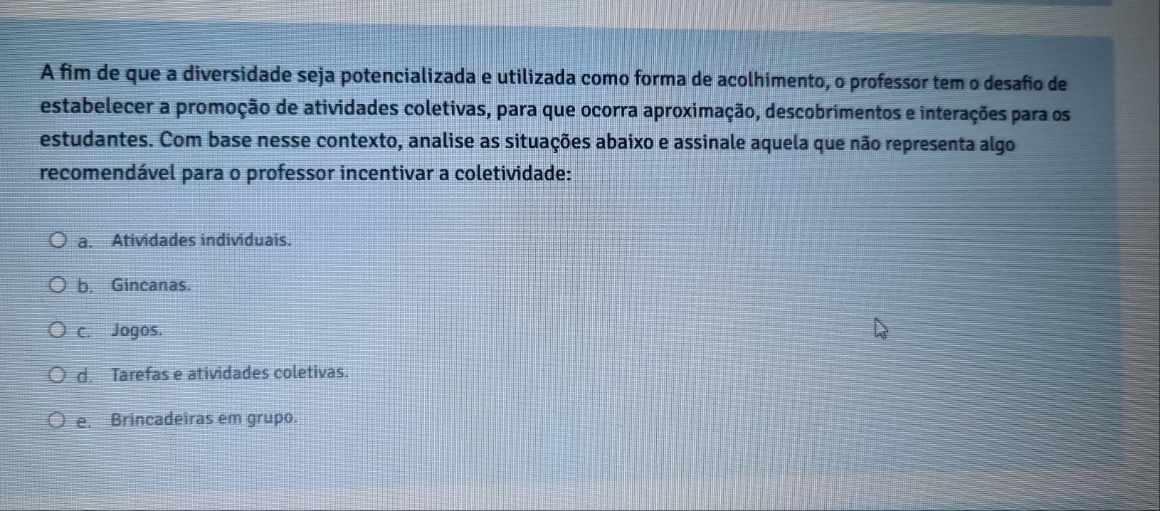 A fim de que a diversidade seja potencializada e utilizada como forma de acolhimento, o professor tem o desafio de
estabelecer a promoção de atividades coletivas, para que ocorra aproximação, descobrimentos e interações para os
estudantes. Com base nesse contexto, analise as situações abaixo e assinale aquela que não representa algo
recomendável para o professor incentivar a coletividade:
a. Atividades individuais.
b. Gincanas.
c. Jogos.
d. Tarefas e atividades coletivas.
e. Brincadeiras em grupo.