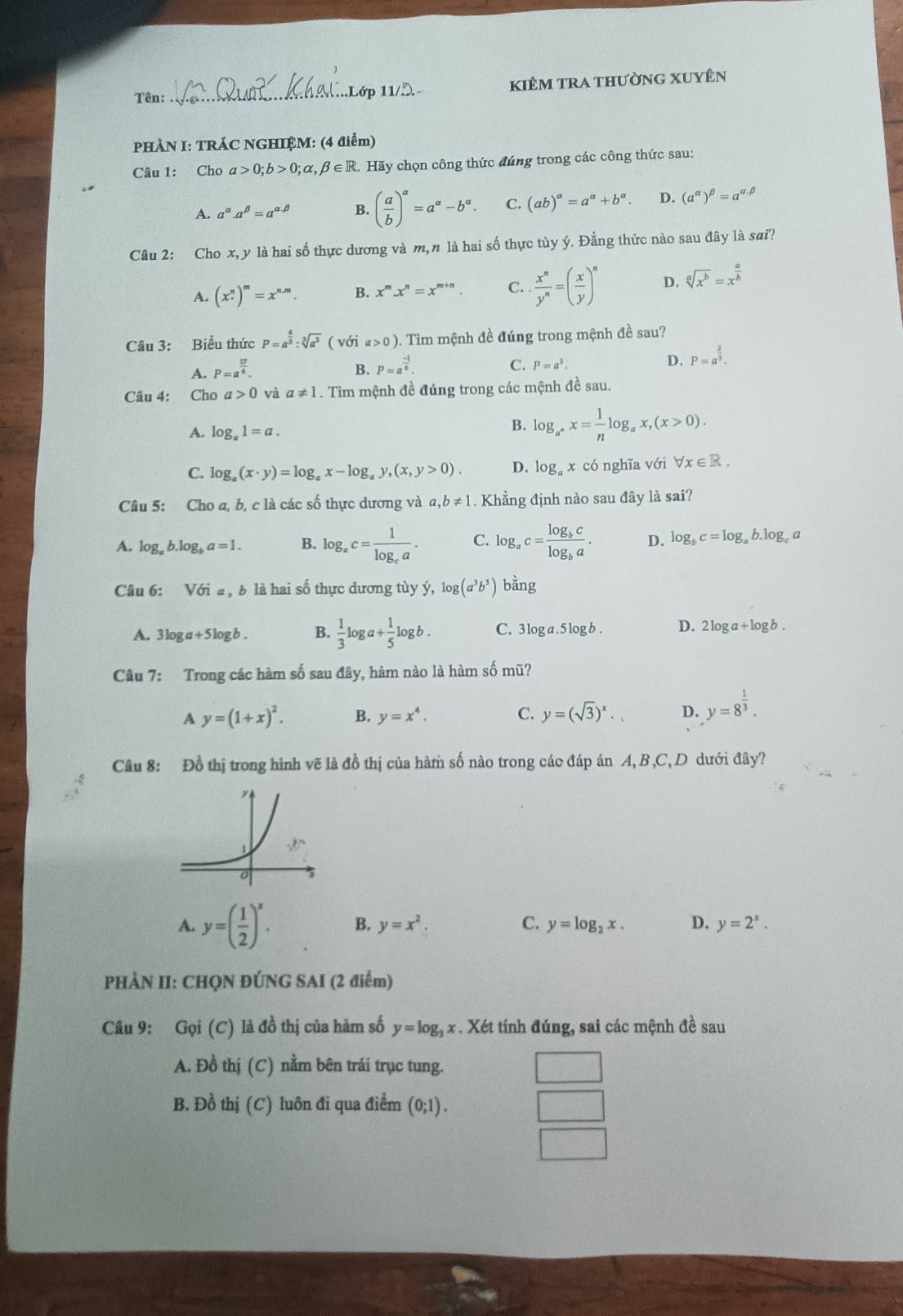 Tên: __kiêm tra thường xuyên
..Lớp 11/
PHÀN I: TRÁC NGHIỆM: (4 điểm)
Câu 1: Cho a>0;b>0;alpha ,beta ∈ R Hãy chọn công thức đúng trong các công thức sau:
A. a^(alpha).a^(beta)=a^(alpha .beta) B. ( a/b )^a=a^a-b^a. C. (ab)^alpha =a^(alpha)+b^(alpha). D. (a^(alpha))^beta =a^(alpha .beta)
Câu 2: Cho x, y là hai số thực dương và m, n là hai số thực tùy ý. Đằng thức nào sau đây là sai?
A. (x^n.)^m=x^(n.m). B. x^m.x^n=x^(m+n). C.  x^n/y^n =( x/y )^n D. sqrt[a](x^b)=x^(frac a)b
Câu 3: Biểu thức P=a^(frac 4)3:sqrt[3](a^2) ( với a>0) 0. Tìm mệnh đề đúng trong mệnh đề sau?
A. P=a^(frac 17)6. B. P=a^(frac -1)6. C. P=a^2. D. P=a^(frac 2)3.
Câu 4: Cho a>0 và a!= 1. Tìm mệnh đề đúng trong các mệnh đề sau.
A. log _a1=a.
B. log _a^*x= 1/n log _ax,(x>0).
C. log _a(x· y)=log _ax-log _ay,(x,y>0). D. log _ax có nghĩa với forall x∈ R.
Câu 5: Cho a, b, c là các số thực dương và a, ,b!= 1. Khẳng định nào sau đây là sai?
A. log _ab.log _ba=1. B. log _ac=frac 1log _ca. C. log _ac=frac log _bclog _ba. D. log _bc=log _ab.log _c a
Câu 6: Với a , b là hai số thực dương tùy ý, log (a^3b^5) bằng
A. 3log a+5log b. B.  1/3 log a+ 1/5 log b. C. 31 oga.5log b . D. 2 2100 ogb.
Câu 7: Trong các hàm số sau đây, hàm nào là hàm số mũ?
A y=(1+x)^2. B. y=x^4. C. y=(sqrt(3))^x· D. y=8^(frac 1)3.
Câu 8: Đồ thị trong hình vẽ là đồ thị của hàm số nào trong các đáp án A, B ,C, D dưới đây?
A. y=( 1/2 )^x. B. y=x^2. C. y=log _2x. D. y=2^x.
PHÀN II: CHQN ĐÚNG SAI (2 điểm)
Câu 9: Gọi (C) là đồ thị của hàm số y=log _3x : . Xét tính đúng, sai các mệnh đề sau
A. Đồ thị (C) nằm bên trái trục tung.
B. Đồ thị (C) luôn đi qua điểm (0;1).