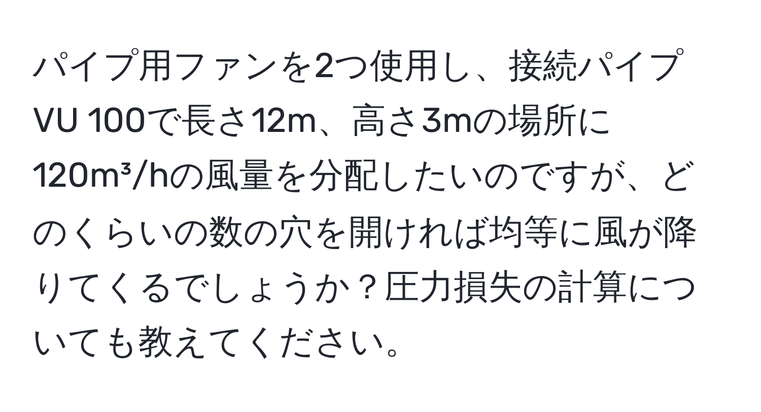 パイプ用ファンを2つ使用し、接続パイプVU 100で長さ12m、高さ3mの場所に120m³/hの風量を分配したいのですが、どのくらいの数の穴を開ければ均等に風が降りてくるでしょうか？圧力損失の計算についても教えてください。