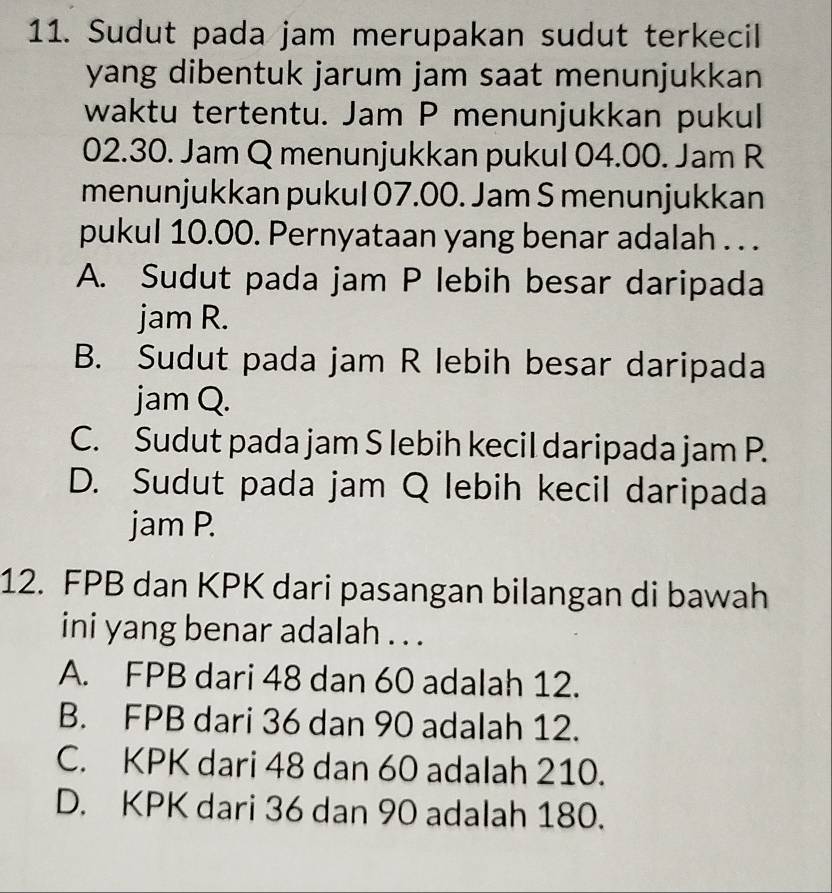 Sudut pada jam merupakan sudut terkecil
yang dibentuk jarum jam saat menunjukkan
waktu tertentu. Jam P menunjukkan pukul
02.30. Jam Q menunjukkan pukul 04.00. Jam R
menunjukkan pukul 07.00. Jam S menunjukkan
pukul 10.00. Pernyataan yang benar adalah . . .
A. Sudut pada jam P lebih besar daripada
jam R.
B. Sudut pada jam R lebih besar daripada
jam Q.
C. Sudut pada jam S lebih kecil daripada jam P.
D. Sudut pada jam Q lebih kecil daripada
jam P.
12. FPB dan KPK dari pasangan bilangan di bawah
ini yang benar adalah . . .
A. FPB dari 48 dan 60 adalah 12.
B. FPB dari 36 dan 90 adalah 12.
C. KPK dari 48 dan 60 adalah 210.
D. KPK dari 36 dan 90 adalah 180.