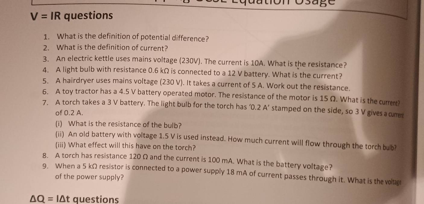 Osage
V=IR questions 
1. What is the definition of potential difference? 
2. What is the definition of current? 
3. An electric kettle uses mains voltage (230V). The current is 10A. What is the resistance? 
4. A light bulb with resistance 0.6 kΩ is connected to a 12 V battery. What is the current? 
5. A hairdryer uses mains voltage (230 V). It takes a current of 5 A. Work out the resistance. 
6. A toy tractor has a 4.5 V battery operated motor. The resistance of the motor is 15 Ω. What is the current? 
7. A torch takes a 3 V battery. The light bulb for the torch has ‘ 0.2 A ’ stamped on the side, so 3 V gives a current 
of 0.2 A. 
(i) What is the resistance of the bulb? 
(ii) An old battery with voltage 1.5 V is used instead. How much current will flow through the torch bulb? 
(iii) What effect will this have on the torch? 
8. A torch has resistance 120 Ω and the current is 100 mA. What is the battery voltage? 
9. When a 5 kΩ resistor is connected to a power supply 18 mA of current passes through it. What is the voltage 
of the power supply?
△ Q=I△ t questions