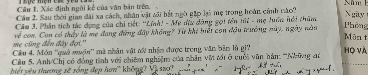 hực hiệh cáe yêu cau. Năm h 
Câu 1. Xác định ngôi kể của văn bản trên. 
Câu 2. Sau thời gian dài xa cách, nhân vật tới bất ngờ gặp lại mẹ trong hoàn cảnh nào? 
Ngày 
Câu 3. Phân tích tác dụng của chi tiết: “Linh! - Mẹ dịu dàng gọi tên tôi - mẹ luôn hỏi thăm 
về con. Con có thấy là mẹ đang đứng đây không? Từ khi biết con đậu trường này, ngày nào Phòng 
Môn t 
mẹ cũng đến đây đợi.'' 
Câu 4. Món “quà muộn” mà nhân vật tồi nhận được trong văn bản là gì? họ vÀ 
Câu 5. Anh/Chị có đồng tình với chiêm nghiệm của nhân vật tồi ở cuối văn bản: “Những ai 
biết yêu thương sẽ sống đẹp hơn' không? Vì sao?