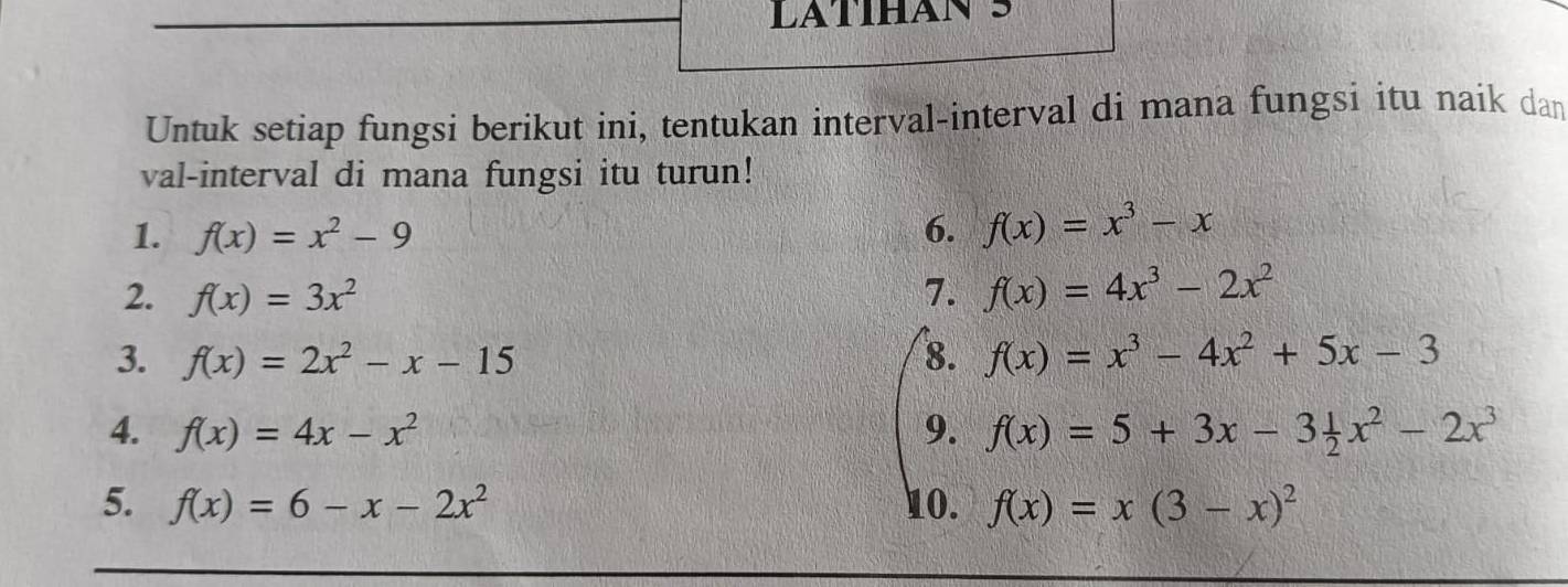 Untuk setiap fungsi berikut ini, tentukan interval-interval di mana fungsi itu naik dan 
val-interval di mana fungsi itu turun! 
1. f(x)=x^2-9 6. f(x)=x^3-x
2. f(x)=3x^2 7. f(x)=4x^3-2x^2
3. f(x)=2x^2-x-15 8. f(x)=x^3-4x^2+5x-3
4. f(x)=4x-x^2 9. f(x)=5+3x-3 1/2 x^2-2x^3
5. f(x)=6-x-2x^2 10. f(x)=x(3-x)^2