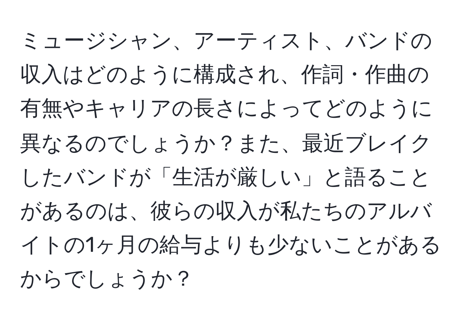 ミュージシャン、アーティスト、バンドの収入はどのように構成され、作詞・作曲の有無やキャリアの長さによってどのように異なるのでしょうか？また、最近ブレイクしたバンドが「生活が厳しい」と語ることがあるのは、彼らの収入が私たちのアルバイトの1ヶ月の給与よりも少ないことがあるからでしょうか？