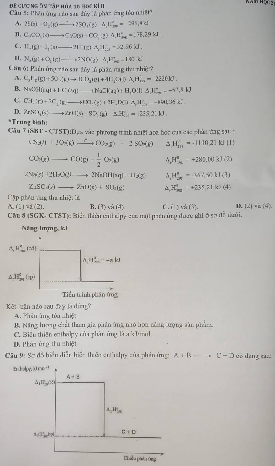 đề cương ôn tập hóa 10 học kì II
năm học 20
Câu 5: Phản ứng nào sau đây là phản ứng tỏa nhiệt?
A. 2S(s)+O_2(g)to 2SO_2(g)△ _rH_(298)°=-296,8kJ.
B. CaCO_3(s)to CaO(s)+CO_2(g)△ _rH_(298)°=178,29kJ.
C. H_2(g)+I_2(s)to 2HI(g)△ _rH_(298)°=52,96kJ.
D. N_2(g)+O_2(g)to 2NO(g)△ _rH_(298)°=180kJ.
Câu 6: Phản ứng nào sau đây là phản ứng thu nhiệt?
A. C_3H_8(g)+5O_2(g)to 3CO_2(g)+4H_2O(l)△ _rH_(298)^0=-2220kJ.
B. NaOH(aq)+HCl(aq)to NaCl(aq)+H_2O(l)△ _rH_(298)°=-57,9kJ.
C. CH_4(g)+2O_2(g)to CO_2(g)+2H_2O(l)△ _rH_(298)°=-890,36kJ.
D. ZnSO_4(s)to ZnO(s)+SO_2(g)△ _rH_(298)°=+235,21kJ.
*Trung bình:
Câu 7(SBT-CTST):DuNK>c tào phương trình nhiệt hóa học của các phản ứng sau :
CS_2(l)+3O_2(g)xrightarrow l^0CO_2(g)+2SO_2(g) △, H_(298)^0=-1110,21kJ(1)
CO_2(g)to CO(g)+ 1/2 O_2(g)
D, H_(298)^0=+280,00kJ(2)
2Na(s)+2H_2O(l)to 2NaOH(aq)+H_2(g) _r^(0H_(298)^0=-367,50kJ(3)
ZnSO_4)(s)to ZnO(s)+SO_2(g)
^ H_(298)^0=+235,21kJ(4)
Cặp phản ứng thu nhiệt là
A. (1) và (2). B. (3) và (4). C. (1) va(3) D. (2) và (4).
Câu 8 (SGK- CTST): Biến thiên enthalpy của một phản ứng được ghi ở sơ đồ dưới.
Năng lượng, kJ
△ _fH_(298)^0(cd)
△ _rH_(298)^0=-akJ
△ _fH_(298)^0(sp)
Tiến trình phản ứng
Kết luận nào sau đây là đúng?
A. Phản ứng tỏa nhiệt.
B. Năng lượng chất tham gia phản ứng nhỏ hơn năng lượng sản phẩm.
C. Biến thiên enthalpy của phản ứng là a kJ/mol.
D. Phản ứng thu nhiệt.
Câu 9: Sơ đồ biểu diễn biến thiên enthalpy của phản ứng: A+Bto C+D có dạng sau: