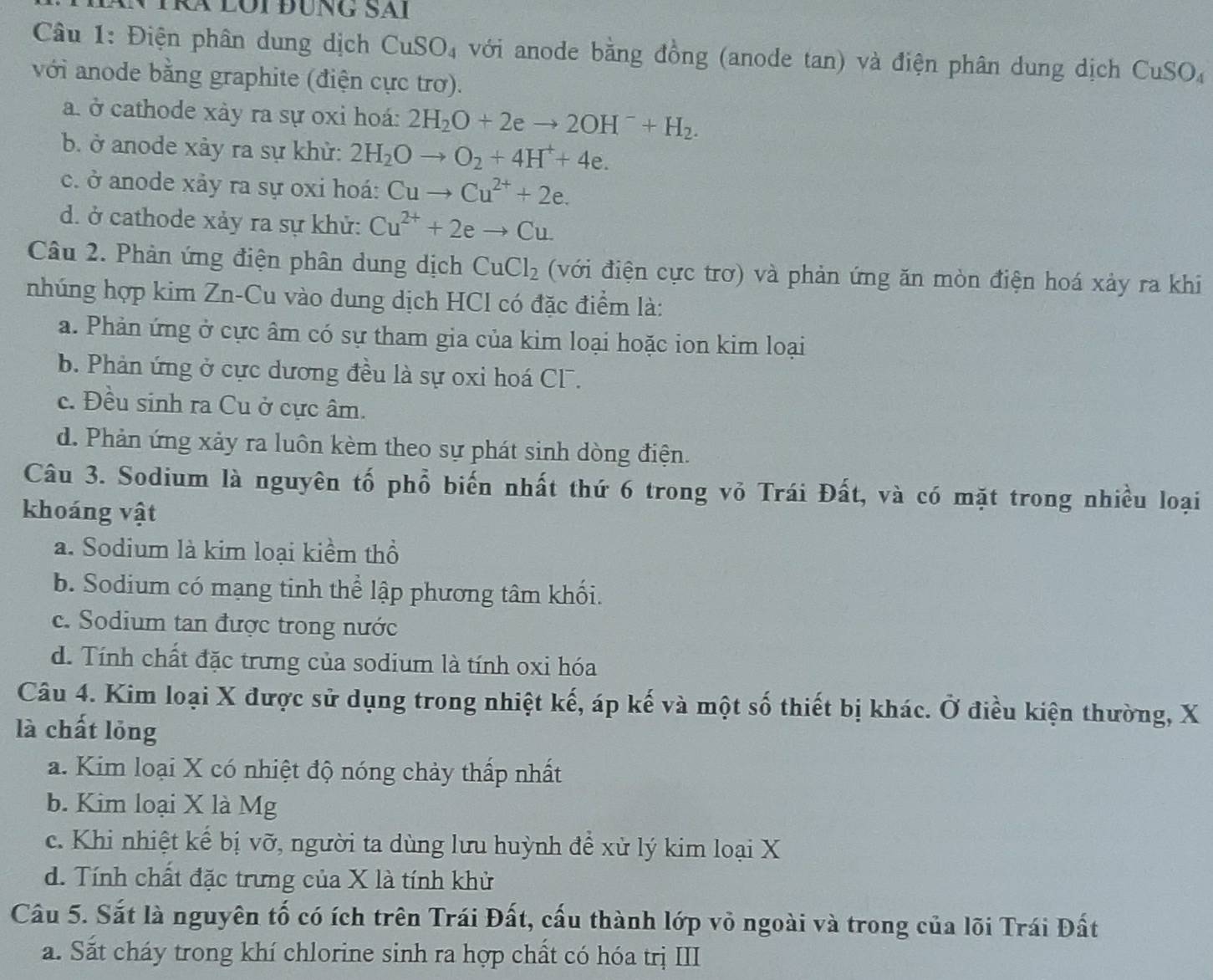 Lội ĐÜnG SAi
Câu 1: Điện phân dung dịch CuSO_4 với anode bằng đồng (anode tan) và điện phân dung dịch CuSO,
với anode bằng graphite (điện cực trơ).
a. ở cathode xày ra sự oxi hoá: 2H_2O+2eto 2OH^-+H_2.
b. ở anode xảy ra sự khử: 2H_2Oto O_2+4H^++4e.
c. ở anode xảy ra sự oxi hoá: Cuto Cu^(2+)+2e.
d. ở cathode xảy ra sự khử: Cu^(2+)+2eto Cu
Câu 2. Phản ứng điện phân dung dịch CuCl_2 (với điện cực trơ) và phản ứng ăn mòn điện hoá xảy ra khi
nhúng hợp kim Zn-Cu vào dung dịch HCl có đặc điểm là:
a. Phản ứng ở cực âm có sự tham gia của kim loại hoặc ion kim loại
b. Phản ứng ở cực dương đều là sự oxi hoá CF.
c. Đều sinh ra Cu ở cực âm.
d. Phản ứng xảy ra luôn kèm theo sự phát sinh dòng điện.
Câu 3. Sodium là nguyên tố phổ biến nhất thứ 6 trong vỏ Trái Đất, và có mặt trong nhiều loại
khoáng vật
a. Sodium là kim loại kiểm thổ
b. Sodium có mạng tinh thể lập phương tâm khối.
c. Sodium tan được trong nước
d. Tính chất đặc trưng của sodium là tính oxi hóa
Câu 4. Kim loại X được sử dụng trong nhiệt kế, áp kế và một số thiết bị khác. Ở điều kiện thường, X
là chất lỏng
a. Kim loại X có nhiệt độ nóng chảy thấp nhất
b. Kim loại X là Mg
c. Khi nhiệt kể bị vỡ, người ta dùng lưu huỳnh để xử lý kim loại X
d. Tính chất đặc trưng của X là tính khử
Câu 5. Sắt là nguyên tố có ích trên Trái Đất, cấu thành lớp vỏ ngoài và trong của lõi Trái Đất
a. Sắt cháy trong khí chlorine sinh ra hợp chất có hóa trị III