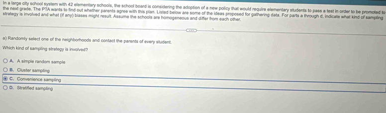 in a large city school system with 42 elementary schools, the school board is considering the adoption of a new policy that would require elementary students to pass a test in order to be promoted to
the next grade. The PTA wants to find out whether parents agree with this plan. Listed below are some of the ideas proposed for gathering data. For parts a through d, indicate what kind of sampling
strategy is involved and what (if any) biases might result. Assume the schools are homogeneous and differ from each other.
a) Randomly select one of the neighborhoods and contact the parents of every student.
Which kind of sampling strategy is involved?
A. A simple random sample
B. Cluster sampling
C. Convenience sampling
D. Stratified sampling