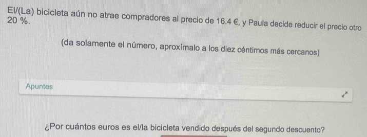 El/(La) bicicleta aún no atrae compradores al precio de 16.4 €, y Paula decide reducir el precio otro
20 %. 
(da solamente el número, aproxímalo a los diez céntimos más cercanos) 
Apuntes 
¿Por cuántos euros es el/la bicicleta vendido después del segundo descuento?