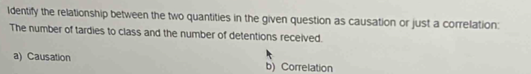 Identify the relationship between the two quantities in the given question as causation or just a correlation: 
The number of tardies to class and the number of detentions received. 
a) Causation 
b) Correlation