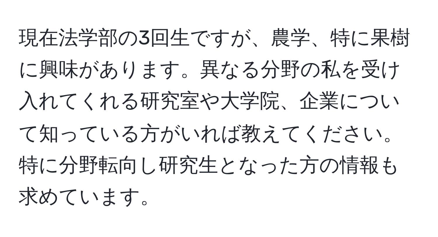 現在法学部の3回生ですが、農学、特に果樹に興味があります。異なる分野の私を受け入れてくれる研究室や大学院、企業について知っている方がいれば教えてください。特に分野転向し研究生となった方の情報も求めています。